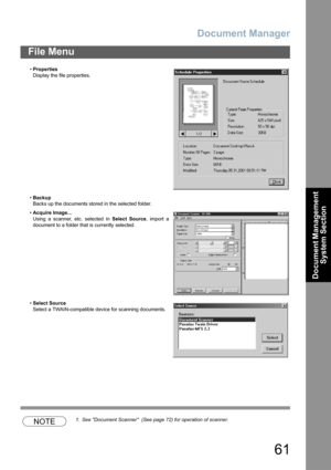 Page 61Document Manager
61
File Menu
Document Management 
System Section
NOTE1. See Document Scanner  (See page 72) for operation of scanner. •Properties
Display the file properties.
•Backup
Backs up the documents stored in the selected folder.
•Acquire Image...
Using a scanner, etc. selected in Select Source, import a
document to a folder that is currently selected.
•Select Source
Select a TWAIN-compatible device for scanning documents. 