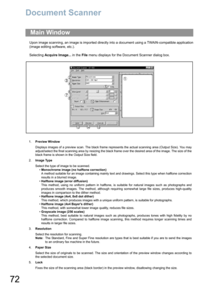 Page 7272
Document Scanner
Upon image scanning, an image is imported directly into a document using a TWAIN-compatible application
(image editing software, etc.).
Selecting Acquire Image... in the File menu displays for the Document Scanner dialog box.
Main Window
1.Preview Window
Displays images of a preview scan. The black frame represents the actual scanning area (Output Size). You may
adjust/select the final scanning area by resizing the black frame over the desired area of the image. The size of the
black...