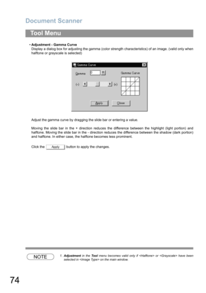 Page 74Document Scanner
74
•Adjustment - Gamma Curve
Display a dialog box for adjusting the gamma (color strength characteristics) of an image. (valid only when
halftone or grayscale is selected)
Adjust the gamma curve by dragging the slide bar or entering a value.
Moving the slide bar in the + direction reduces the difference between the highlight (light portion) and
halftone. Moving the slide bar in the - direction reduces the difference between the shadow (dark portion)
and halftone. In either case, the...
