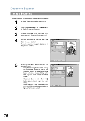 Page 76Document Scanner
76
Image scanning is performed by the following procedures:
Image Scanning
1
Activate TWAIN-compatible application.
2
Select Acquire Image... in the File menu
to display Document Scanner.
3
Specify the image type, resolution, and
paper size of a document to be scanned.
4
Place a document on the ADF and click
the  button.
A preview-scanned image is displayed in
the preview window.
5
Apply the following adjustments on the
preview image:
• Drag the scanning frame (black frame)
on the...