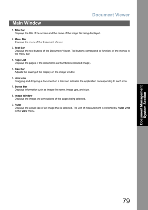 Page 79Document Viewer
79
Main Window
Document Management 
System Section
1.Title Bar
Displays the title of the screen and the name of the image file being displayed.
2.Menu Bar
Displays the menu of the Document Viewer.
3.To o l  B a r
Displays the tool buttons of the Document Viewer. Tool buttons correspond to functions of the menus in
the menu bar.
4.Page List
Displays the pages of the documents as thumbnails (reduced image).
5.Size Bar
Adjusts the scaling of the display on the image window.
6.Link Icon...