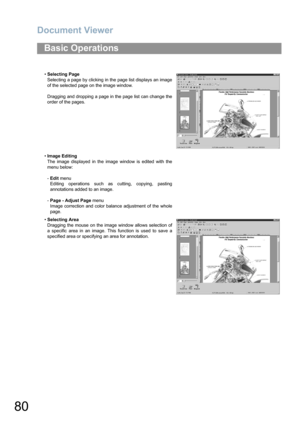 Page 80Document Viewer
80
Basic Operations
•Selecting Page
Selecting a page by clicking in the page list displays an image
of the selected page on the image window.
Dragging and dropping a page in the page list can change the
order of the pages.
•Image Editing
The image displayed in the image window is edited with the
menu below:
-Edit menu 
Editing operations such as cutting, copying, pasting
annotations added to an image.
-Page - Adjust Page menu 
Image correction and color balance adjustment of the whole...