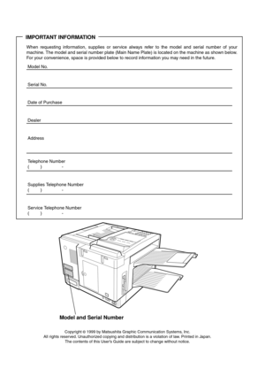 Page 2IMPORTANT INFORMATION
When requesting information, supplies or service always refer to the model and serial number of your
machine. The model and serial number plate (Main Name Plate) is located on the machine as shown below.
For your convenience, space is provided below to record information you may need in the future.
Model No.
Serial No.
Date of Purchase
Dealer
Address
Telephone Number
() -
Supplies Telephone Number
() -
Service Telephone Number
() -
Model and Serial Number
Copyright © 1999 by...