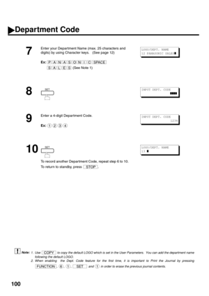 Page 102100
 (see Note 1)
 (see Note 2)
7
Enter your Department Name (max. 25 characters and 
digits) by using Character keys.   (See page 12)
Ex:
 (See Note 1)
8
9
Enter a 4-digit Depar tment Code.
Ex:
10
To record another Depar tment Code, repeat step 6 to 10.  
To return to standby, press  .
1. Use   to copy the default LOGO which is set in the User Parameters.  You can add the department name
following the default LOGO.
2. When enabling  the Dept. Code feature for the first time, it is important to Print the...