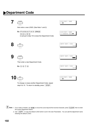 Page 104102
 (see Note 1) (see Note 2)
7
then enter a new LOGO. (See Note 1 and 2)
Ex:
or just go to step 10 to erase the Department Code.
8
9
Then enter a new Department Code.
Ex:
10
To change or erase another Department Code, repeat 
step 6 to 10.  To return to standby, press  .
1. If you make a mistake, use   to move the cursor beyond the incorrect character, press   then re-enter
the correct Department Name.
2. Use   to copy the default LOGO which is set in the User Parameters.  You can add the department...