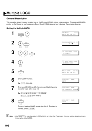 Page 110108
Multiple LOGO 
General Description
This operation allows the user to select one of the 25 preset LOGOs before a transmission.  The selected LOGO is
printed on the Header of each page sent, Cover Sheet, COMM. Journal and Individual Transmission Journal.
Setting the Multiple LOGO
 (see Note 1)
1
  
2
  
3
     
4
5
6
Enter LOGO number. 
Ex:  (01 to 24)
7
Enter your LOGO (max. 25 characters and digits) by using 
character keys.  (See page 12)
Ex:
 (See Note 1)
8
To record another LOGO, repeat step 6 to...
