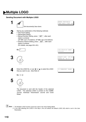 Page 112110
Sending Document with Multiple LOGO
 (see Note 1) (see Note 2)
1
 Set document(s) face down.
2
Dial by any combination of the following methods:
One-Touch Dialing
Abbreviated Dialing
Manual Number Dialing, press   after each 
station is entered 
(UF-895: Up to 70 stations, UF-885: Up to 32 stations)
Directory Search Dialing, press   after each 
station is entered 
(For details, see page 46 to 49.)
Ex:  
3
4
Enter the LOGO No. or use   or   to select the LOGO 
that you want to use.  (See Note 2)...