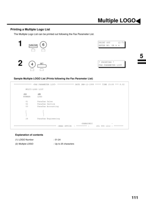 Page 113111
Printing a Multiple Logo List
The Multiple Logo List can be printed out following the Fax Parameter List.
Sample Multiple LOGO List (Prints following the Fax Parameter List)
Explanation of contents
1
  
2
  
*************** -FAX PARAMETER LIST- ************** DATE JAN-12-1999 ***** TIME 15:00 *** P.02
          MULTI-LOGO LIST
        (1)         (2)
        NUMBER      LOGO
          01        Panafax Sales
          02        Panafax Service
          03        Panafax Accounting
          24...
