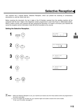 Page 115113
NETWORK FEATURE
Selective Reception
Your machine has a special feature, Selective Reception, which can prevent the receiving of unnecessary
documents (i.e. junk fax, direct mail, etc.).
Before receiving the document, the last 4 digits of the ID Number received from the sending machine will be
compared with the last 4 digits of the telephone number programmed in each One-Touch or Abbreviated station.
When a match is found, your machine will start receiving the document. If a match is not found, your...