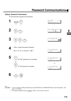 Page 117115
Setting  Password Transmission
To set transmission password and parameter,
 (see Note 1) (see Note 2):
1
  
2
  
3
     
4
Enter a 4-digit Transmission Password.
Ex:  and press 
5
 for “OFF” (password is not checked) 
    or
 for “ON” (password is checked)or
6
  
1. You can change the setting temporarily by using FUNCTION 8-4 (PASSWORD-XMT) for each transmission.  See
page 117 for details.
2. To change the password, press   in step 4. Then re-enter a new one.
FUNCTION7
S E T  M O D E         ( 1 - 6...