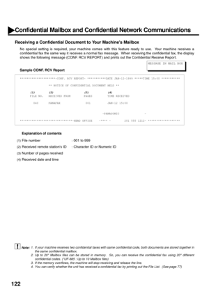 Page 124122
Receiving a Confidential Document to Your Machines Mailbox
No special setting is required, your machine comes with this feature ready to use.  Your machine receives a
confidential fax the same way it receives a normal fax message.  When receiving the confidential fax, the display
shows the following message (CONF. RCV REPORT) and prints out the Confidential Receive Repor t.
Sample CONF. RCV Report
Explanation of contents
 (see Note 1) (see Note 2)
 (see Note 3) (see Note 4)...