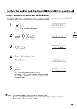 Page 125123
Storing a Confidential Document in Your Machines Mailbox
Use the following procedure to store a document in a confidential mailbox in your machine.  Once the confidential
document is stored in your machine, it can be polled by another machine.
 (see Note 1)
1
 Set document(s) face down.
2
        
3
  
4
Enter a 4-digit Confidential Code.
Ex:
5
The document(s) will be stored into memory.
If necessary, inform the receiving par ty of the confidential
document and tell them the confidential code needed...