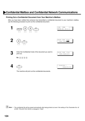 Page 126124
Printing Out a Confidential Document from Your Machines Mailbox
After you have been notified that someone has transmitted a confidential document to your machines mailbox,
use the following procedure to print out the confidential document.
 (see Note 1)
1
        
2
  
3
Enter the Confidential Code of the document you want to 
print out.
Ex:
4
The machine will print out the confidential documents.
1. The confidential file will be erased automatically after being printed out even if the setting of Fax...