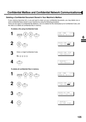 Page 127125
Deleting a Confidential Document Stored in Your Machines Mailbox
If your memory becomes full, or you just want to clean out your confidential documents, you may delete one or
more confidential faxes stored in your machine by using the following procedure.
There are two types of confidential file deletions, one is to delete the file individually by its Confidential Code, and
the other is to delete all confidential files in memory.
To delete a file using Confidential Code
To delete all confidential...