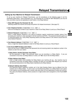 Page 135133
Setting Up Your Machine for Relayed Transmission
To set up your machine for Relayed Transmission, use the procedures on the following pages to set the
parameters listed below.  Some parameters (e.g., Fax Parameter No. 40 (RELAY XMT REQUEST)) are only set
once, but others must be set separately for each station in the Relay Network.
1. Relay XMT Request (Fax Parameter No. 40)
Selecting whether the machine will accept and perform G3 relayed transmission. (See page 37)
2. Own Telephone Number ( )
Enter...