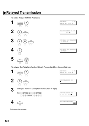 Page 136134
To set the Relayed XMT FAX Parameters;
To set your Own Telephone Number, Network Password and Own Network Address;
1
  
2
  
3
     
4
5
  
1
  
2
  
3
Enter your machine’s full telephone number (max. 36 digits).
Ex:
4
Continued on the next page.
FUNCTION7
S E T  M O D E         ( 1 - 6 )
ENTER NO. OR 
∨ ∧ 
4SETFAX PARAMETER(01-99)
        NO.=
❚
40SET40 RELAY XMT REQUEST
 1:INVALID
2
40 RELAY XMT REQUEST
 2:VALID
SETSTOP
FUNCTION7
S E T  M O D E         ( 1 - 6 )
ENTER NO. OR 
∨ ∧ 
5SETOWN TELEPHONE...