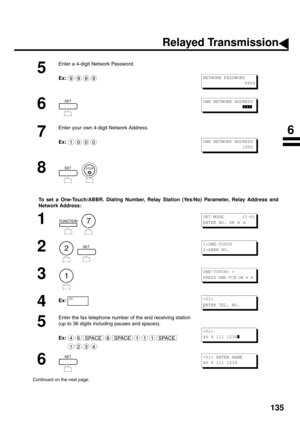 Page 137135
To set a One-Touch/ABBR. Dialing Number, Relay Station (Yes/No) Parameter, Relay Address and 
Network Addre s s:
5
Enter a 4-digit Network Password. 
Ex:
6 
7
Enter your own 4-digit Network Address. 
Ex:
8
  
1
  
2
  
3 
4
Ex:
5
Enter the fax telephone number of the end receiving station 
(up to 36 digits including pauses and spaces). 
Ex:
6
Continued on the next page.
9999NETWORK PASSWORD 
                 9999
SETOWN NETWORK ADDRESS 
               
❚❚❚❚
1000OWN NETWORK ADDRESS...