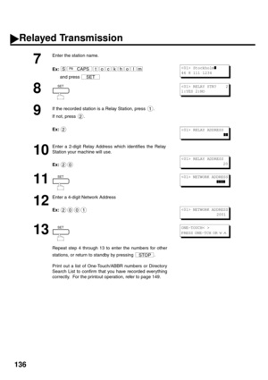 Page 138136
7
Enter the station name. 
Ex:and press 
8 
9
If the recorded station is a Relay Station, press  . 
If not, press  . 
Ex:
10
Enter a 2-digit Relay Address which identifies the Relay 
Station your machine will use. 
Ex:  
11 
12
Enter a 4-digit Network Address  
Ex:
13 
14 
Repe at  ste p 4 th rou gh 13 to e nter  the  nu mb ers  for  oth er
stations, or return to standby by pressing  . 
Print out a list of One-Touch/ABBR numbers or Directory 
Search List to confirm that you have recorded everything...