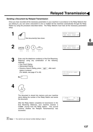 Page 139137
Sending a Document by Relayed Transmission
Once you have recorded all the necessary parameters in your machine in accordance to the Relay Network that
you belong to, you can send a document to one or multiple G3 fax machines automatically through the Relay
Station by using the procedure described below.  The Relay Network must have all the necessary parameters
setup.
 (see Note 1)
1
 Set document(s) face down.
2
        
3
Enter only the telephone number(s) of the End Receiving
Station(s) using any...