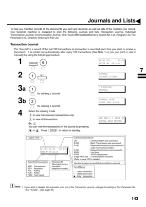 Page 145143
PRINTOUT JOURNALS AND LISTS
Journals and Lists
To help you maintain records of the documents you sent and received, as well as lists of the numbers you record,
your facsimile machine is equipped to print the following journals and lists: Transaction Journal, Individual
Transmission Journal, Communication Journal, One-Touch/Abbreviated/Directory Search No. List, Program List, Fax
Parameter List, Directory Sheet and File List.
Transaction Journal
The Journal is a record of the last 100 transactions (a...