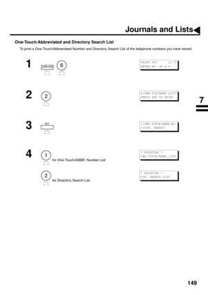 Page 151149
One-Touch/Abbreviated and Directory Search List
To print a One-Touch/Abbreviated Number and Directory Search List of the telephone numbers you have stored.
1
  
2
3
4
 for One-Touch/ABBR. Number List
 for Directory Search List
FUNCTION6
PRINT OUT      (1-7)
ENTER NO. OR 
∨ ∧ 
2
2:ONE-TCH/ABBR LIST?
PRESS SET TO PRINT
SET1:ONE-TOUCH/ABBR.NO.
2:DIR. SEARCH
1
2
* PRINTING *
ONE-TOUCH/ABBR. LIST 
* PRINTING *
DIR. SEARCH LIST 
Journals and Lists
7 