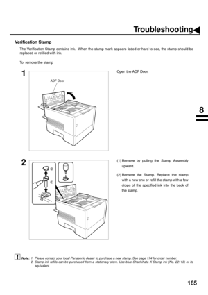 Page 167165
Verification Stamp
The Verification Stamp contains ink.  When the stamp mark appears faded or hard to see, the stamp should be
replaced or refilled with ink.
To  remove the stamp
 (see Note 1)
 (see Note 2)
1Open the ADF Door.
2(1) Remove by pulling the Stamp Assembly
upward.
(2) Remove the Stamp. Replace the stamp
with a new one or refill the stamp with a few
drops of the specified ink into the back of
the stamp.
1. Please contact your local Panasonic dealer to purchase a new stamp. See page 174 for...