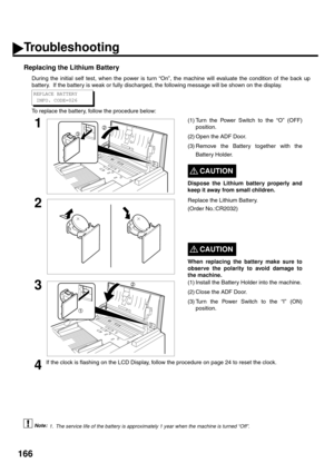 Page 168166
Replacing the Lithium Battery
During the initial self test, when the power is turn “On”, the machine will evaluate the condition of the back up
battery.  If the battery is weak or fully discharged, the following message will be shown on the display.
To replace the battery, follow the procedure below:
 (see Note 1)
1(1) Turn the Power Switch to the “O” (OFF)
position.
(2) Open the ADF Door.
(3) Remove the Battery together with the
Battery Holder.
CAUTION!
Dispose the Lithium battery properly and
keep...