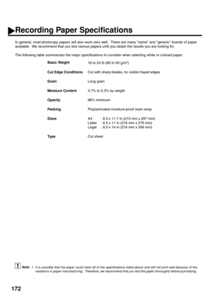 Page 174172
Recording Paper Specifications
In general, most photocopy papers will also work very well.  There are many name and generic brands of paper
available.  We recommend that you test various papers until you obtain the results you are looking for.
The following table summarizes the major specifications to consider when selecting white or colored paper.
 (see Note 1)Basic Weight
16 to 24 lb (60 to 90 g/m
2)
Cut Edge ConditionsCut with sharp blades, no visible frayed edges
GrainLong grain
Moisture...