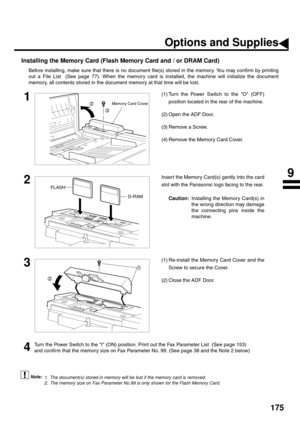 Page 177175
Installing the Memory Card (Flash Memory Card and / or DRAM Card)
Before installing, make sure that there is no document file(s) stored in the memory. You may confirm by printing
out a File List  (See page 77). When the memory card is installed, the machine will initialize the document
memory, all contents stored in the document memory at that time will be lost.
 (see Note 1)     (see Note 2)
1(1) Turn the Power Switch to the O (OFF)
position located in the rear of the machine.
(2) Open the ADF...