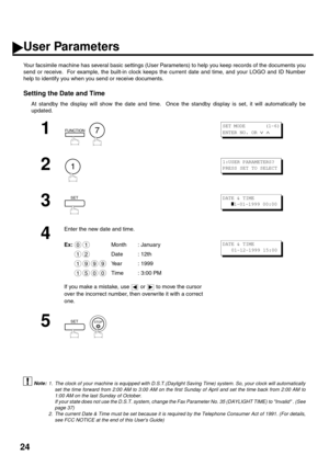 Page 2624
User Parameters
Your facsimile machine has several basic settings (User Parameters) to help you keep records of the documents you
send or receive.  For example, the built-in clock keeps the current date and time, and your LOGO and ID Number
help to identify you when you send or receive documents.
Setting the Date and Time
At standby the display will show the date and time.  Once the standby display is set, it will automatically be
updated.
 (see Note 1)
 (see Note 2)
1
  
2
3
4
Enter the new date and...