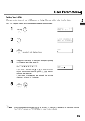 Page 2725
Setting Your LOGO
When you send a document, your LOGO appears on the top of the copy printed out at the other station.
The LOGO helps to identify you to someone who receives your document.
 (see Note 1)
1
  
2
3
 repeatedly until display shows;
4
Enter your LOGO (max. 25 characters and digits) by using 
the Character keys  (See page 12).
Ex:
If you make a mistake, use   or   to move the cursor
beyond the incorrect character, press   then re-
enter the new character.
If more than 19 characters are...