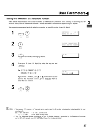 Page 2927
Setting Your ID Number (Fax Telephone Number)
If the remote machine does not have a Character ID but it has an ID Number, when sending or receiving, your ID
Number will appear on the remote machines display and their ID Number will appear on your display.
We suggest you use your facsimile telephone number as your ID number. (max. 20 digits)
 (see Note 1)
 (see Note 2)
1
  
2
3
 repeatedly until display shows;
4
Enter your ID (max. 20 digits) by using the key pad and
.
Ex:
If you make a mistake, use...