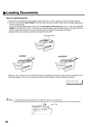 Page 4240
CORRECTINCORRECT
How to Load Documents
1. Be sure the document(s) is free of staples, paper clips and is not torn, greasy or covered by foreign objects.
2. Place the document(s) FACE DOWN on the Automatic Document Feeder (ADF) until the leading edge placed
into the machine stops.
If you are sending multiple pages, make sure that the bottom sheet enters first. You can also stack up to 50
PA G E S on the ADF at one time.  If you have more than 50 pages, wait until transmission or storing in memory...