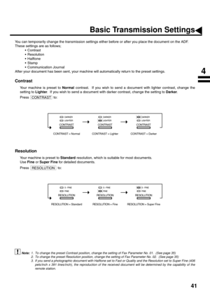 Page 4341
Basic Transmission Settings
You can temporarily change the transmission settings either before or after you place the document on the ADF. 
These settings are as follows;
Contrast
Resolution
Halftone
Stamp
Communication Journal
After your document has been sent, your machine will automatically return to the preset settings.
Contrast (see Note 1)
Your machine is preset to Normal contrast.  If you wish to send a document with lighter contrast, change the
setting to Lighter.  If you wish to send a...