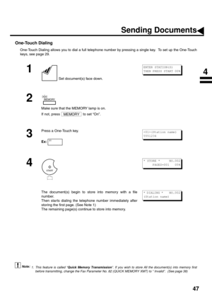 Page 4947
One-Touch Dialing
One-Touch Dialing allows you to dial a full telephone number by pressing a single key.  To set up the One-Touch
keys, see page 29.
 (see Note 1)
1
 Set document(s) face down.
2
Make sure that the MEMORY lamp is on. 
If not, press   to set “On”.
3
Press a One-Touch key.
Ex:
4
The document(s) begin to store into memory with a file
number.  
Then star ts dialing the telephone number immediately after
storing the first page. (See Note 1)
The remaining page(s) continue to store into...