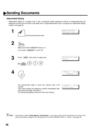 Page 5048
Abbreviated Dialing
Abbreviated dialing is a speedy way to dial a frequently dialed telephone number by preprogramming the
telephone number into the built-in auto-dialer with a 3-digit abbreviated code. To program an abbreviated dialing
number, see page 30.
 (see Note 1)
1
 Set document(s) face down.
2
Make sure that the MEMORY lamp is on. 
If not, press   to set “On”.
3
Press   then enter a 3-digit code.
Ex:         
4
The document(s) begin to store into memory with a file
number.  
Then star ts...