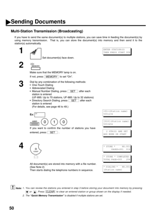 Page 5250
Multi-Station Transmission (Broadcasting)
If you have to send the same document(s) to multiple stations, you can save time in feeding the document(s) by
using memory transmission.  That is, you can store the document(s) into memory and then send it to the
station(s) automatically.
 (see Note 1)
 (see Note 2)
1
 Set document(s) face down.
2
Make sure that the MEMORY lamp is on. 
If not, press   to set “On”.
3
Dial by any combination of the following methods:
One-Touch Dialing
Abbreviated Dialing...