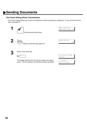 Page 5452
One-Touch Dialing (Direct Transmission)
One-Touch Dialing allows you to dial a full telephone number by pressing a single key.  To set up the One-Touch
keys, see page 29.
1
 Set document(s) face down.
2
 Make sure that the lamp goes off.
3
Press a One-Touch key.
Ex:
The display will show the One-Touch number and station 
name.  The full number (e.g. 5551234) will then be dialed.
ENTER STATION(S)
THEN PRESS START 00%
MEMORYENTER STATION
                 00%
01(Station name)
5551234
* DIALING *
(Station...