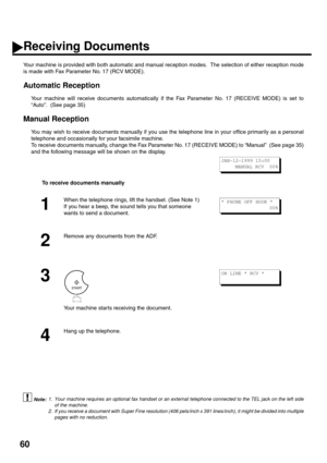 Page 6260
Receiving Documents
Your machine is provided with both automatic and manual reception modes.  The selection of either reception mode
is made with Fax Parameter No. 17 (RCV MODE). 
Automatic Reception
Your machine will receive documents automatically if the Fax Parameter No. 17 (RECEIVE MODE) is set to
“Auto”.  (See page 35) 
Manual Reception
You may wish to receive documents manually if you use the telephone line in your office primarily as a personal
telephone and occasionally for your facsimile...