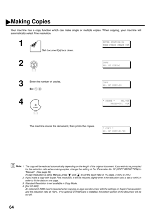 Page 6664
Making Copies
Your machine has a copy function which can make single or multiple copies. When copying, your machine will
automatically select Fine resolution.
 (see Note 1)
 (see Note 2)
 (see Note 3)
 (see Note 4)
1
 Set document(s) face down.
2
3
Enter the number of copies.
Ex:
4
The machine stores the document, then prints the copies.
1. The copy will be reduced automatically depending on the length of the original document. If you wish to be prompted
for the reduction ratio when making copies,...