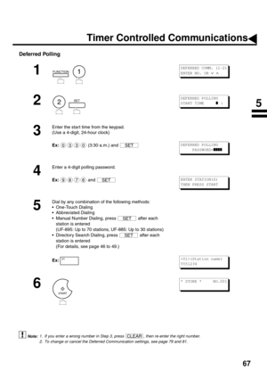 Page 6967
Deferred Polling
 (see Note 1)
 (see Note 2)
1
  
2
  
3
Enter the start time from the keypad.
(Use a 4-digit, 24-hour clock)
Ex:  (3:30 a.m.) and 
4
Enter a 4-digit polling password.
Ex: and 
5
Dial by any combination of the following methods:
One-Touch Dialing
Abbreviated Dialing
Manual Number Dialing, press   after each 
station is entered 
(UF-895: Up to 70 stations, UF-885: Up to 30 stations)
Directory Search Dialing, press   after each 
station is entered 
(For details, see page 46 to 49.)...