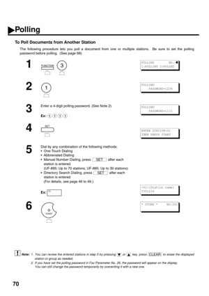 Page 7270
To Poll Documents from Another Station 
The following procedure lets you poll a document from one or multiple stations.  Be sure to set the polling
password before polling.  (See page 68)
 (see Note 1)
 (see Note 2)
1
  
2
3
Enter a 4-digit polling password. (See Note 2)
Ex:
4
5
Dial by any combination of the following methods:
One-Touch Dialing
Abbreviated Dialing
Manual Number Dialing, press   after each 
station is entered 
(UF-895: Up to 70 stations, UF-885: Up to 30 stations)
Directory Search...