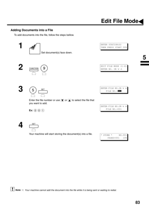 Page 8583
Adding Documents into a File
To add documents into the file, follow the steps bellow.
 (see Note 1)
1
 Set document(s) face down.
2
  
3
  
Enter the file number or use   or   to select the file that 
you want to add.
Ex:
4
Your machine will start storing the document(s) into a file.
1. Your machine cannot add the document into the file while it is being sent or waiting to redial.
ENTER STATION(S)
THEN PRESS START 00%
FUNCTION9
EDIT FILE MODE (1-6)
ENTER NO. OR 
∨ ∧ 
5SET
001
ENTER FILE NO.OR ∨ ∧...