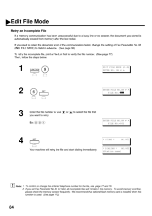 Page 8684
Retry an Incomplete File
If a memory communication has been unsuccessful due to a busy line or no answer, the document you stored is
automatically erased from memory after the last redial. 
If you need to retain the document even if the communication failed, change the setting of Fax Parameter No. 31
(INC. FILE SAVE) to Valid in advance.  (See page 36)
To retry the incomplete file, print a File List first to verify the file number.  (See page 77)  
Then, follow the steps below.  
 (see Note 1) (see...