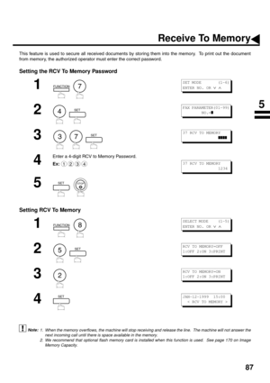 Page 8987
Receive To Memory
This feature is used to secure all received documents by storing them into the memory.  To print out the document
from memory, the authorized operator must enter the correct password.
Setting the RCV To Memory Password
Setting RCV To Memory
 (see Note 1) (see Note 2)
1
  
2
  
3
     
4
Enter a 4-digit RCV to Memory Password.
Ex:
5
  
1
  
2
  
3
4
1. When the memory overflows, the machine will stop receiving and release the line.  The machine will not answer the
next incoming call...