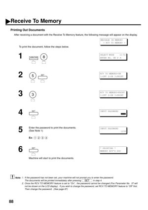 Page 9088
Printing Out Documents
After receiving a document with the Receive To Memory feature, the following message will appear on the display.
To print the document, follow the steps below. 
 (see Note 1) (see Note 2)
1
  
2
  
3
4
5
Enter the password to print the documents.
(See Note 1)
Ex:
6
Machine will star t to print the documents.
1. If the password has not been set, your machine will not prompt you to enter the password.
The documents will be printed immediately after pressing   in step 4.
2. Once...