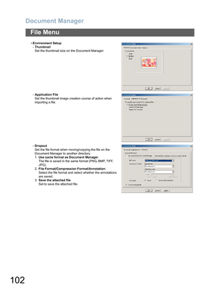 Page 102Document Manager
102
File Menu
•Environment Setup
-Thumbnail
Set the thumbnail size on the Document Manager.
-Application File
Set the thumbnail image creation course of action when 
importing a file.
-Dropout
Set the file format when moving/copying the file on the 
Document Manager to another directory.
1.Use same format as Document Manager.
The file is saved in the same format (PNG, BMP, TIFF, 
JPG).
2.File Format/Compression Format/Annotation.
Select the file format and select whether the annotations...