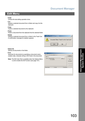 Page 103Document Manager
103
Document Management 
System Section
Edit Menu
•Undo
Undoes the last editing operation done.
•Cut
Deletes a selected document from a folder and copy it to the 
clipboard.
•Copy
Copies a selected document to the clipboard.
•Paste
Pastes a document from the clipboard into the selected folder.
•Delete
Deletes a selected document from a folder to the Trash Can.
A confirmation message for deletion appears.
•Select All
Selects all documents in the folder.
•Find
Searches for documents by...