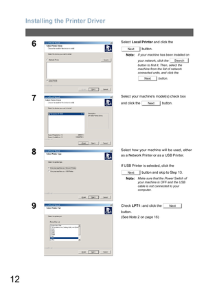 Page 12Installing the Printer Driver
12
6Select Local Printer and click the 
 button.
Note:
If your machine has been installed on 
your network, click the   
button to find it. Then, select the 
machine from the list of network 
connected units, and click the 
 button.
7Select your machines model(s) check box 
and click the   button.
8Select how your machine will be used, either
as a Network Printer or as a USB Printer.
If USB Printer is selected, click the 
 button and skip to Step 13.
Note:
Make sure that the...