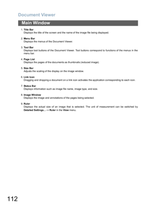 Page 112Document Viewer
112
Main Window
1.Ti t le  Ba r
Displays the title of the screen and the name of the image file being displayed.
2.Menu  B ar
Displays the menus of the Document Viewer.
3.To o l  B a r
Displays tool buttons of the Document Viewer. Tool buttons correspond to functions of the menus in the
menu bar.
4.Page List
Displays the pages of the documents as thumbnails (reduced image).
5.Size Bar
Adjusts the scaling of the display on the image window.
6.Link  Icon
Dragging and dropping a document on...